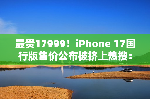 最贵17999！iPhone 17国行版售价公布被挤上热搜：网友直呼苹果定价“良心”