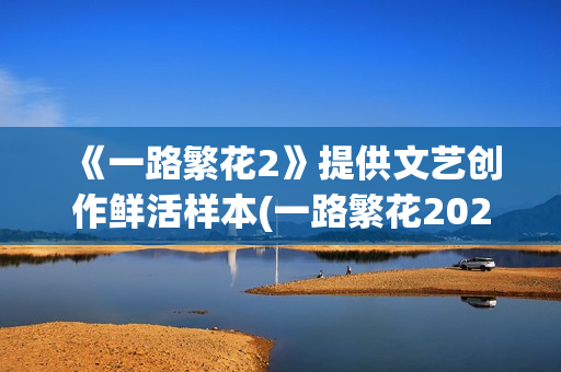 《一路繁花2》提供文艺创作鲜活样本(一路繁花2025综艺在线观看免费版)