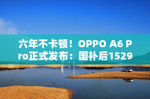 六年不卡顿！OPPO A6 Pro正式发布：国补后1529元起