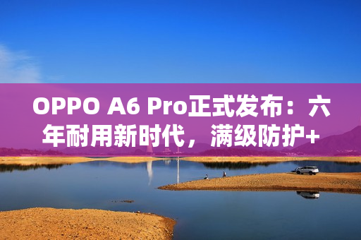 OPPO A6 Pro正式发布：六年耐用新时代，满级防护+流畅双引擎全面升级