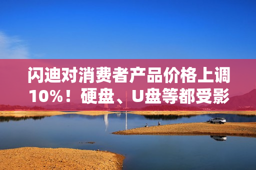 闪迪对消费者产品价格上调10%！硬盘、U盘等都受影响