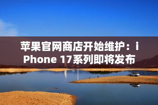 苹果官网商店开始维护：iPhone 17系列即将发布