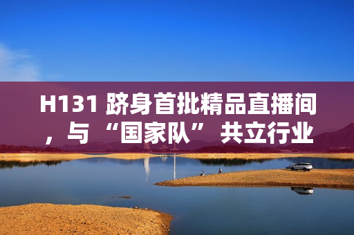 H131 跻身首批精品直播间，与 “国家队” 共立行业标杆