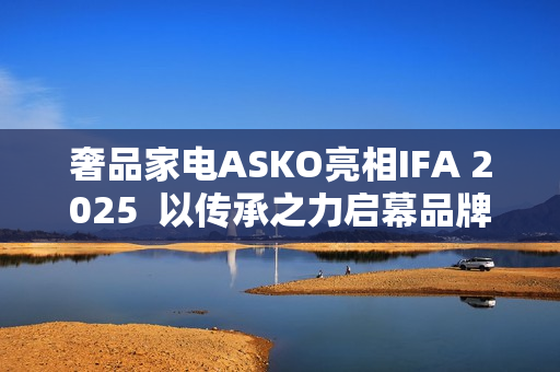 奢品家电ASKO亮相IFA 2025 以传承之力启幕品牌升级 奢品家电ASKO亮相IFA 2025 以传承之力启幕品牌升级