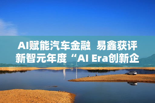 AI赋能汽车金融  易鑫获评新智元年度“AI Era创新企业”
