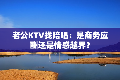 老公KTV找陪唱：是商务应酬还是情感越界？