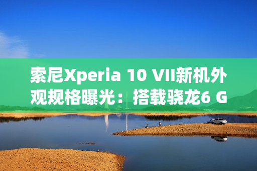 索尼Xperia 10 VII新机外观规格曝光：搭载骁龙6 Gen3