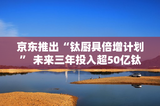 京东推出“钛厨具倍增计划” 未来三年投入超50亿钛厨具采购资金