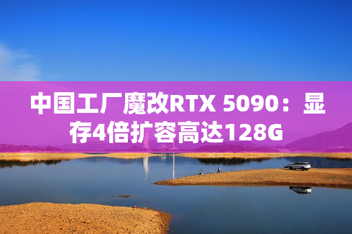 中国工厂魔改RTX 5090：显存4倍扩容高达128G