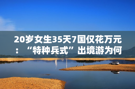 20岁女生35天7国仅花万元：“特种兵式”出境游为何是年轻人的专属浪漫？