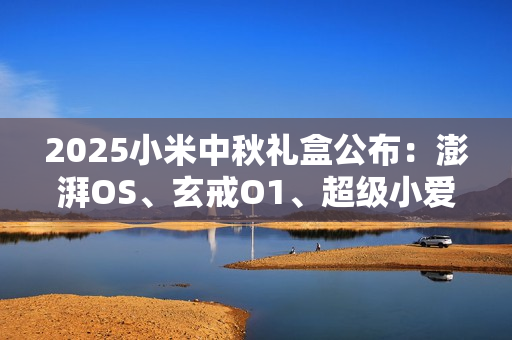 2025小米中秋礼盒公布：澎湃OS、玄戒O1、超级小爱造型