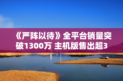 《严阵以待》全平台销量突破1300万 主机版售出超300万份