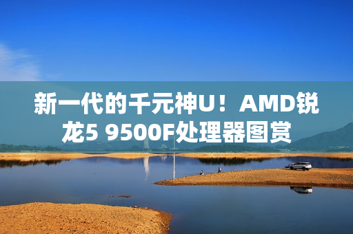 新一代的千元神U！AMD锐龙5 9500F处理器图赏