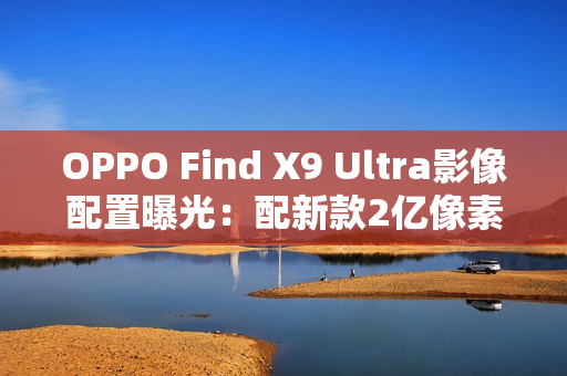 OPPO Find X9 Ultra影像配置曝光：配新款2亿像素主摄
