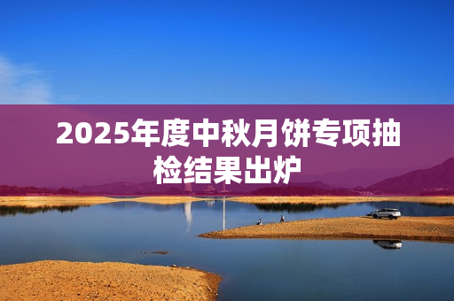 2025年度中秋月饼专项抽检结果出炉