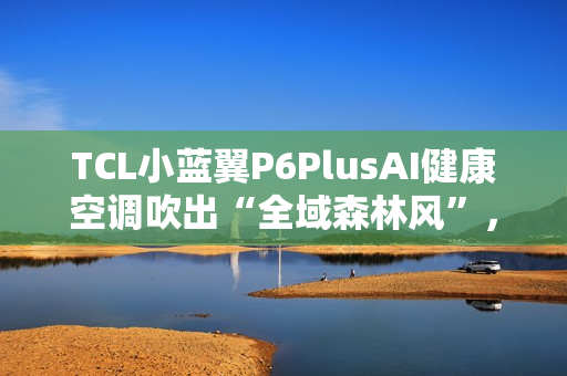 TCL小蓝翼P6PlusAI健康空调吹出“全域森林风”，让舒适充满生活