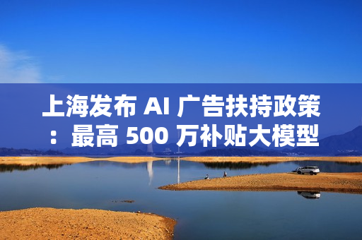 上海发布 AI 广告扶持政策：最高 500 万补贴大模型