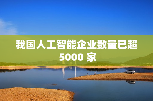 我国人工智能企业数量已超 5000 家