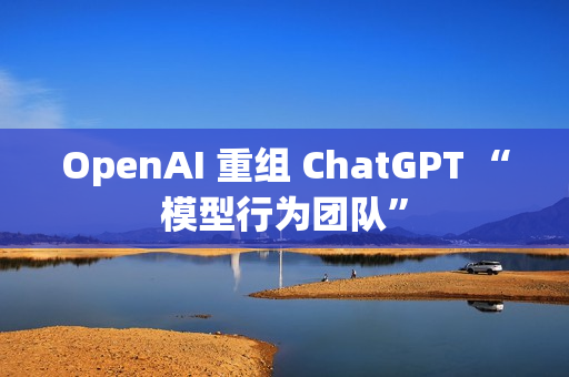 OpenAI 重组 ChatGPT “模型行为团队”