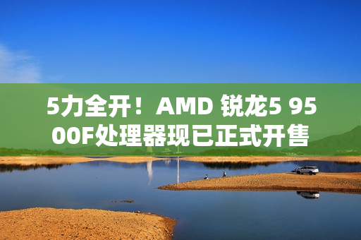 5力全开！AMD 锐龙5 9500F处理器现已正式开售
