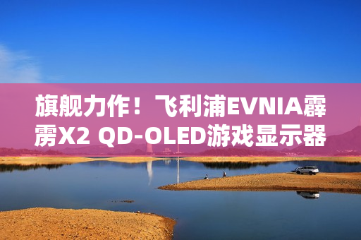 旗舰力作！飞利浦EVNIA霹雳X2 QD-OLED游戏显示器27M2N8500X疾速来袭！