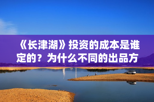 《长津湖》投资的成本是谁定的？为什么不同的出品方价格不一样？(长津湖投资方名单)