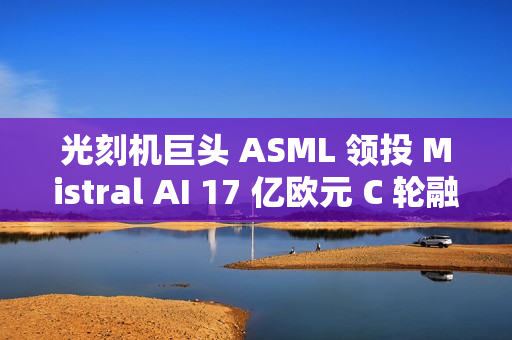 光刻机巨头 ASML 领投 Mistral AI 17 亿欧元 C 轮融资