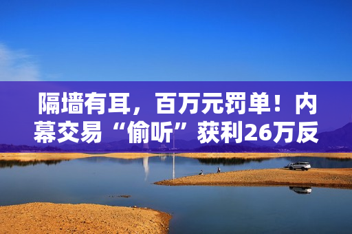 隔墙有耳，百万元罚单！内幕交易“偷听”获利26万反被罚没106万