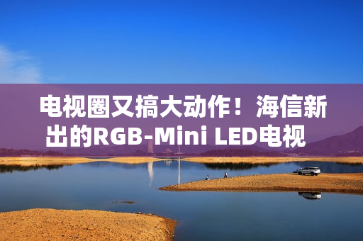 电视圈又搞大动作！海信新出的RGB-Mini LED电视  直接把画质卷到新高度