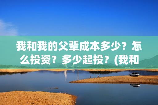 我和我的父辈成本多少？怎么投资？多少起投？(我和我的父辈的含义)