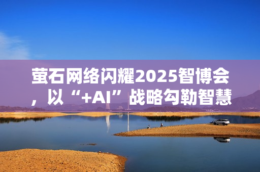 萤石网络闪耀2025智博会，以“+AI”战略勾勒智慧生活新图景