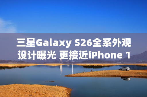 三星Galaxy S26全系外观设计曝光 更接近iPhone 17