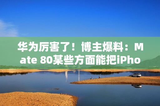 华为厉害了！博主爆料：Mate 80某些方面能把iPhone 17打得找不着北