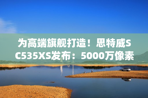 为高端旗舰打造！思特威SC535XS发布：5000万像素、0.7μm