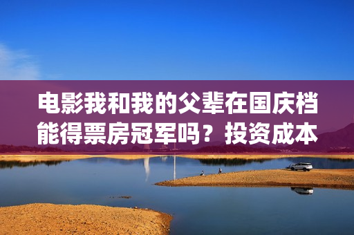 电影我和我的父辈在国庆档能得票房冠军吗？投资成本多少？哪家公司？(电影我和我的父辈演员表)