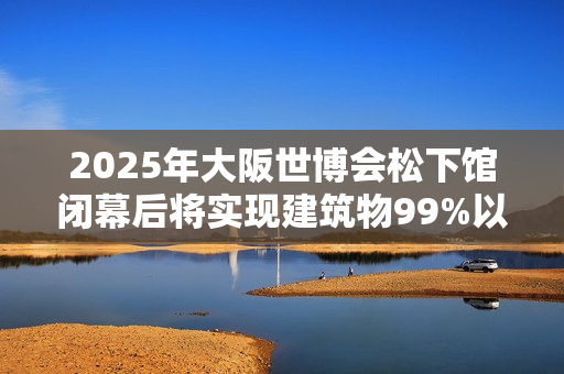 2025年大阪世博会松下馆闭幕后将实现建筑物99%以上再利用和回收率