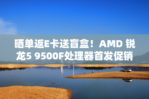 晒单返E卡送盲盒！AMD 锐龙5 9500F处理器首发促销中