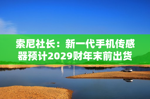 索尼社长：新一代手机传感器预计2029财年末前出货