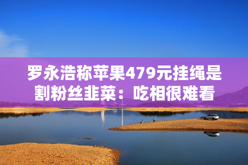 罗永浩称苹果479元挂绳是割粉丝韭菜：吃相很难看