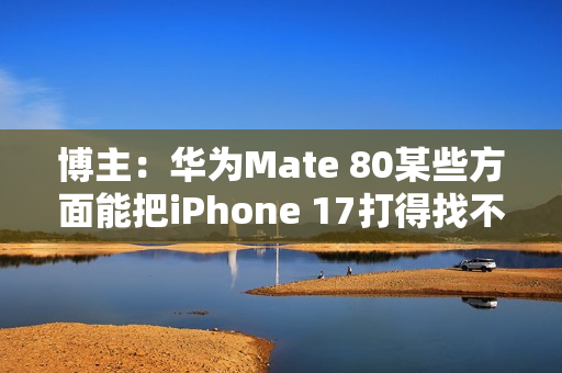 博主：华为Mate 80某些方面能把iPhone 17打得找不着北
