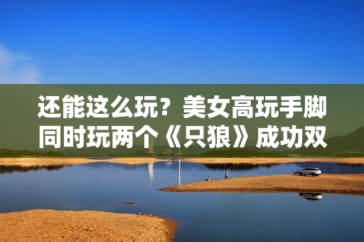 还能这么玩？美女高玩手脚同时玩两个《只狼》成功双杀总BOSS