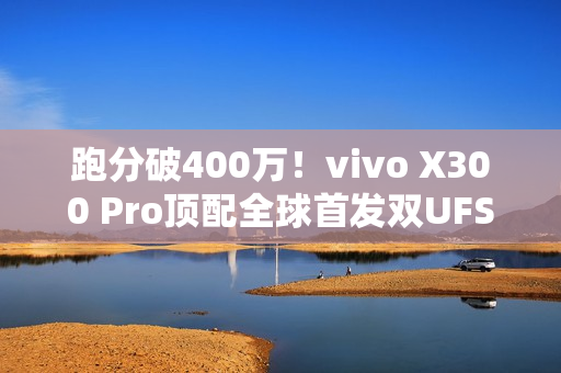 跑分破400万！vivo X300 Pro顶配全球首发双UFS4.1 4Lane：8.6Gb/s