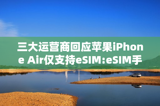 三大运营商回应苹果iPhone Air仅支持eSIM:eSIM手机业务已全面准备就绪