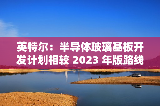 英特尔:半导体玻璃基板开发计划相较 2023 年版路线图没有变化 英特尔:半导体玻璃基板开发计划相较 2023 年版路线图没有变化