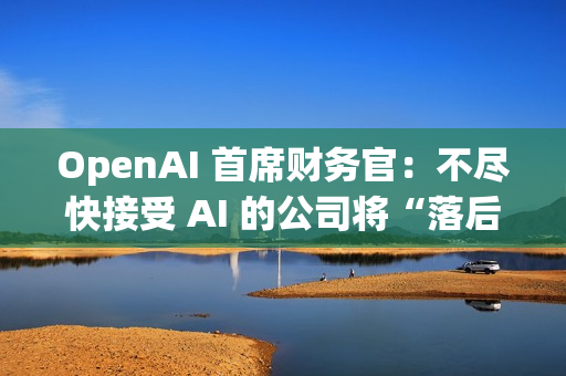 OpenAI 首席财务官：不尽快接受 AI 的公司将“落后”
