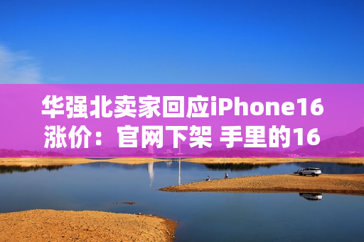 华强北卖家回应iPhone16涨价：官网下架 手里的16系列库存不多了
