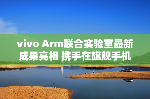 vivo Arm联合实验室最新成果亮相 携手在旗舰手机率先落地SME2创新技术