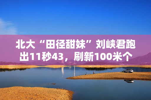 北大“田径甜妹”刘峡君跑出11秒43，刷新100米个人最好成绩