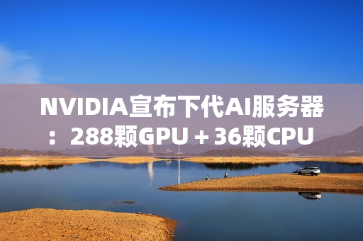 NVIDIA宣布下代AI服务器：288颗GPU＋36颗CPU 800亿亿次每秒