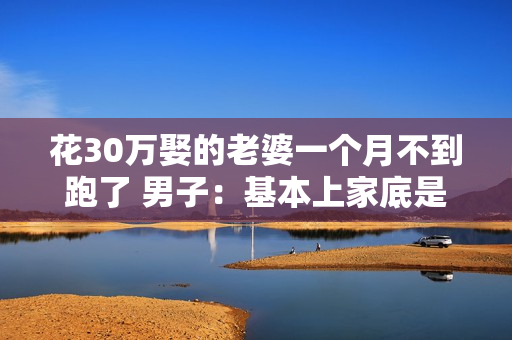 花30万娶的老婆一个月不到跑了 男子：基本上家底是被掏空了
